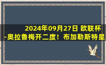 2024年09月27日 欧联杯-奥拉鲁梅开二度！布加勒斯特星4-1大胜里加足球学院